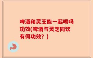 啤酒和灵芝能一起喝吗功效(啤酒与灵芝同饮有何功效？)