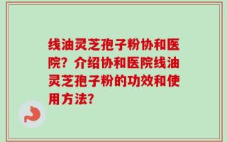 线油灵芝孢子粉协和医院？介绍协和医院线油灵芝孢子粉的功效和使用方法？