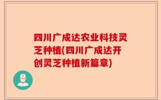 四川广成达农业科技灵芝种植(四川广成达开创灵芝种植新篇章)