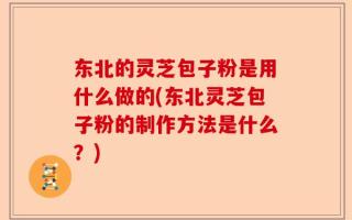 东北的灵芝包子粉是用什么做的(东北灵芝包子粉的制作方法是什么？)