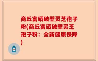 商丘富硒破壁灵芝孢子粉(商丘富硒破壁灵芝孢子粉：全新健康保障)