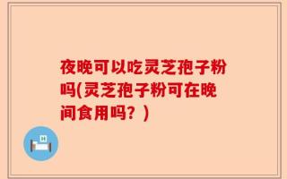 夜晚可以吃灵芝孢子粉吗(灵芝孢子粉可在晚间食用吗？)