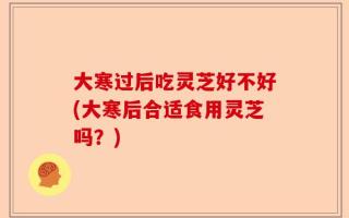 大寒过后吃灵芝好不好(大寒后合适食用灵芝吗？)