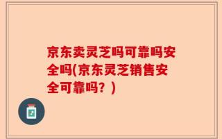 京东卖灵芝吗可靠吗安全吗(京东灵芝销售安全可靠吗？)