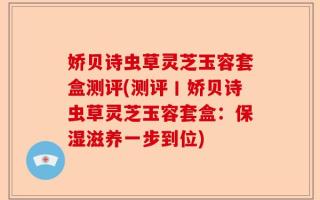 娇贝诗虫草灵芝玉容套盒测评(测评丨娇贝诗虫草灵芝玉容套盒：保湿滋养一步到位)