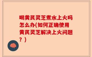 喝黄芪灵芝煮水上火吗怎么办(如何正确使用黄芪灵芝解决上火问题？)