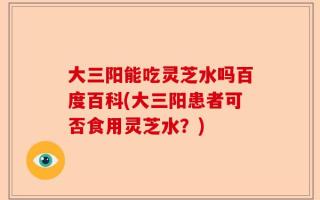 大三阳能吃灵芝水吗百度百科(大三阳患者可否食用灵芝水？)
