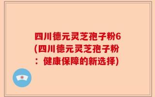 四川德元灵芝孢子粉6(四川德元灵芝孢子粉：健康保障的新选择)