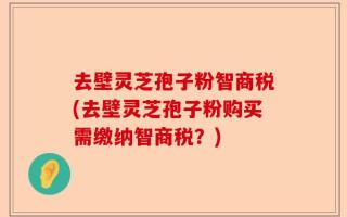 去壁灵芝孢子粉智商税(去壁灵芝孢子粉购买需缴纳智商税？)