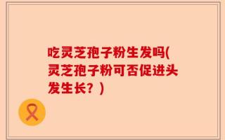 吃灵芝孢子粉生发吗(灵芝孢子粉可否促进头发生长？)