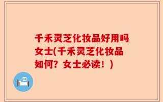 千禾灵芝化妆品好用吗女士(千禾灵芝化妆品如何？女士必读！)