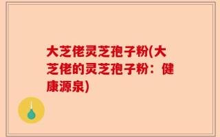 大芝佬灵芝孢子粉(大芝佬的灵芝孢子粉：健康源泉)