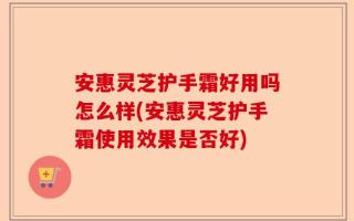 安惠灵芝护手霜好用吗怎么样(安惠灵芝护手霜使用效果是否好)