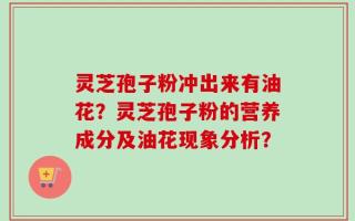灵芝孢子粉冲出来有油花？灵芝孢子粉的营养成分及油花现象分析？
