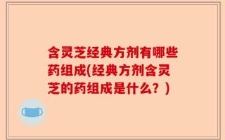 含灵芝经典方剂有哪些药组成(经典方剂含灵芝的药组成是什么？)