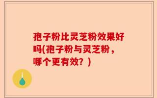 孢子粉比灵芝粉效果好吗(孢子粉与灵芝粉，哪个更有效？)