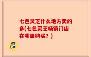 七色灵芝什么地方卖的多(七色灵芝畅销门店在哪里购买？)