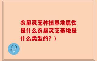 农垦灵芝种植基地属性是什么农垦灵芝基地是什么类型的？)