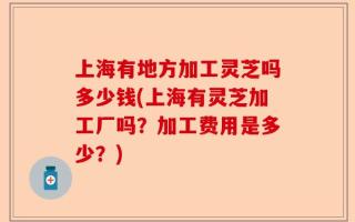 上海有地方加工灵芝吗多少钱(上海有灵芝加工厂吗？加工费用是多少？)