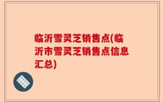 临沂雪灵芝销售点(临沂市雪灵芝销售点信息汇总)