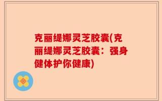 克丽缇娜灵芝胶囊(克丽缇娜灵芝胶囊：强身健体护你健康)