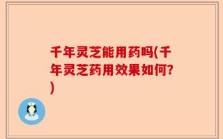 千年灵芝能用药吗(千年灵芝药用效果如何？)