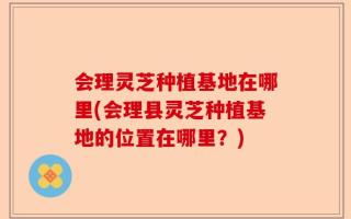 会理灵芝种植基地在哪里(会理县灵芝种植基地的位置在哪里？)