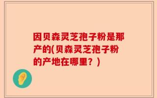 因贝森灵芝孢子粉是那产的(贝森灵芝孢子粉的产地在哪里？)