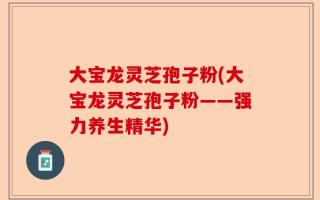 大宝龙灵芝孢子粉(大宝龙灵芝孢子粉——强力养生精华)