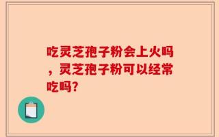 吃灵芝孢子粉会上火吗，灵芝孢子粉可以经常吃吗？