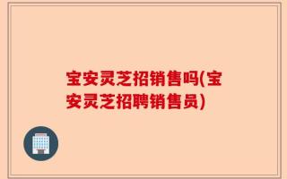 宝安灵芝招销售吗(宝安灵芝招聘销售员)