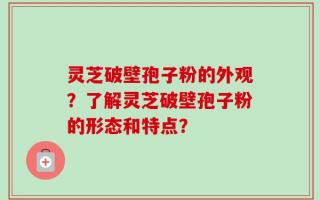 灵芝破壁孢子粉的外观？了解灵芝破壁孢子粉的形态和特点？