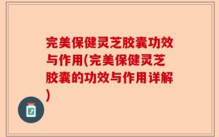完美保健灵芝胶囊功效与作用(完美保健灵芝胶囊的功效与作用详解)