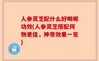 人参灵芝配什么好喝呢功效(人参灵芝搭配何物更佳，神奇效果一览)
