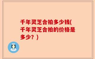 千年灵芝合拍多少钱(千年灵芝合拍的价格是多少？)