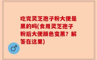 吃完灵芝孢子粉大便是黑的吗(食用灵芝孢子粉后大便颜色变黑？解答在这里)
