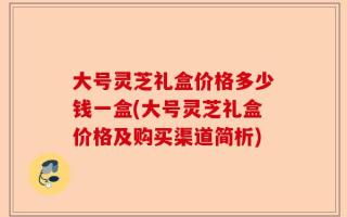 大号灵芝礼盒价格多少钱一盒(大号灵芝礼盒价格及购买渠道简析)