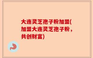 大连灵芝孢子粉加盟(加盟大连灵芝孢子粉，共创财富)