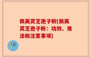 佩英灵芝孢子粉(佩英灵芝孢子粉：功效、用法和注意事项)