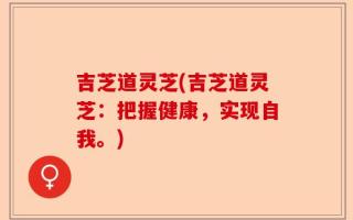 吉芝道灵芝(吉芝道灵芝：把握健康，实现自我。)