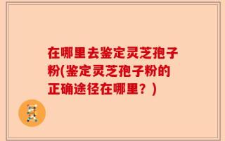 在哪里去鉴定灵芝孢子粉(鉴定灵芝孢子粉的正确途径在哪里？)