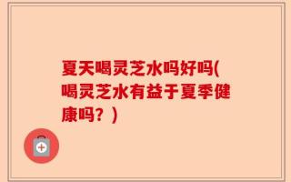 夏天喝灵芝水吗好吗(喝灵芝水有益于夏季健康吗？)