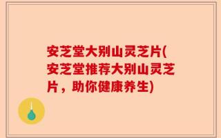 安芝堂大别山灵芝片(安芝堂推荐大别山灵芝片，助你健康养生)