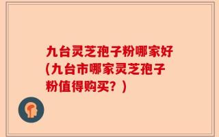 九台灵芝孢子粉哪家好(九台市哪家灵芝孢子粉值得购买？)