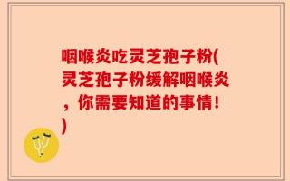 咽喉炎吃灵芝孢子粉(灵芝孢子粉缓解咽喉炎，你需要知道的事情！)