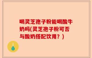 喝灵芝孢子粉能喝酸牛奶吗(灵芝孢子粉可否与酸奶搭配饮用？)