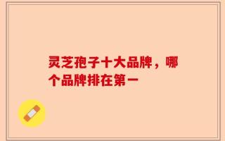 灵芝孢子十大品牌，哪个品牌排在第一