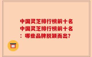 中国灵芝排行榜前十名中国灵芝排行榜前十名：哪些品牌脱颖而出？