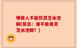 哪些人不能饮灵芝水泡脚(禁忌：谁不能用灵芝水泡脚？)