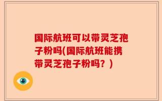 国际航班可以带灵芝孢子粉吗(国际航班能携带灵芝孢子粉吗？)